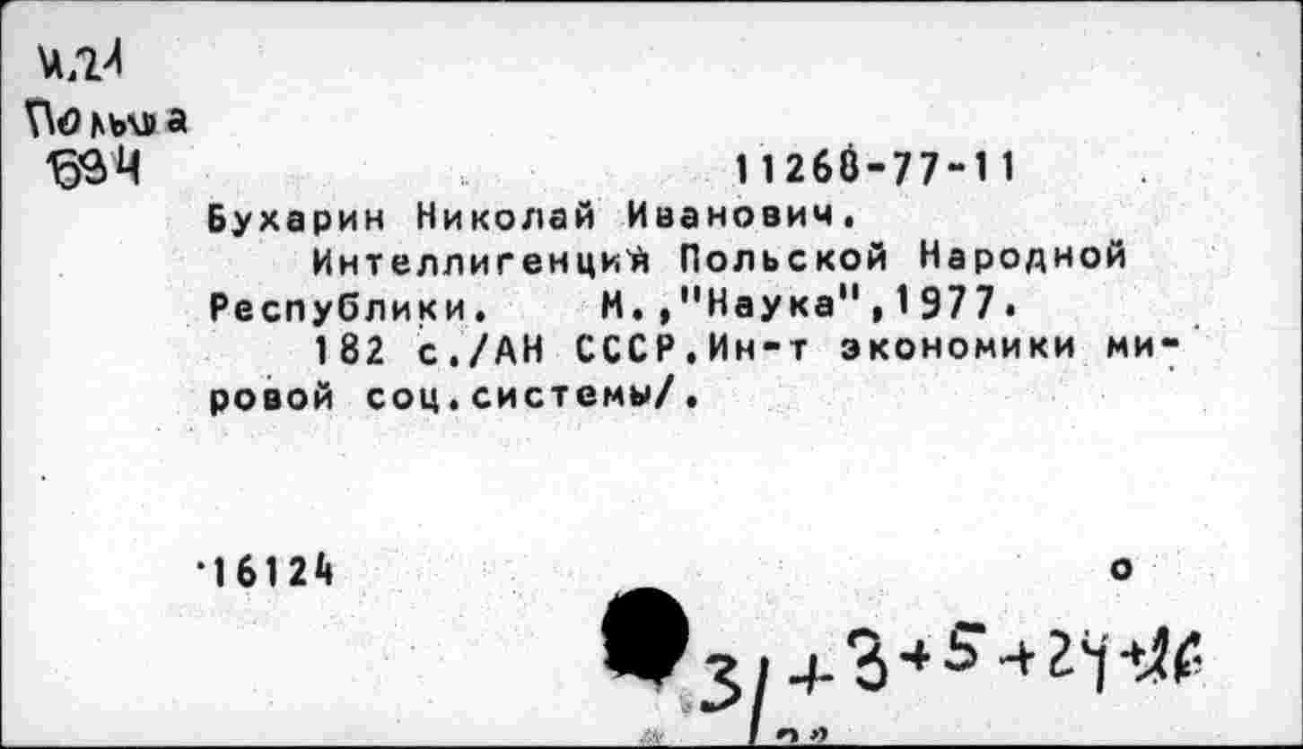 ﻿Во мл» а
33 Ц	11268-77-11
Бухарин Николай Иванович, Интеллигенций Польской Народной Республики, И.,"Наука", 1977.
182 с./АН СССР,Ин-т экономики мировой соц,системы/,
*16124	о
 I И »